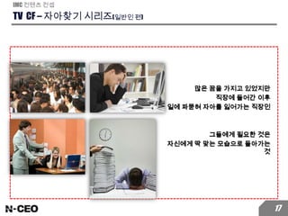 TV CF – 자아찾기 시리즈(일반인 편)
IMC 컨텐츠 컨셉
17
많은 꿈을 가지고 있었지만
직장에 들어간 이후
일에 파묻혀 자아를 잃어가는 직장인
그들에게 필요한 것은
자신에게 딱 맞는 모습으로 돌아가는
것
 