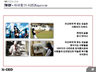 TV CF – 자아찾기 시리즈(일반인 편)
IMC 컨텐츠 컨셉
18
자신에게 딱 맞는 모습은
사람마다 다르다.
현재의 삶을
잠시 벗어나
자신에게 꼭 맞는 모습을
찾아가는 사람들을
여러가지 시리즈로 보여줌으로써
사람들의 도전정신과 억눌린 욕구를
자극한다
 