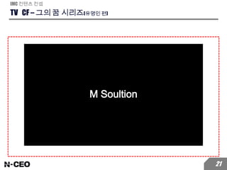 TV CF – 그의 꿈 시리즈(유명인 편)
IMC 컨텐츠 컨셉
21
삼성전자에서 근무하면서 제 삶을
자주 돌아보게 됐어요
M SolutionM Solution
제가 꿈꾸던 일은 따로 있었는데
그때의 저는 저에게 맞는 모습이 아니었죠
M Solution
저는 사람들을 즐겁게 해주는
사람이 되고 싶었거든요. 어릴 때 부터요.
M Solution
그래서 저는 과감하게 개그맨의 꿈을 위해
직장을 포기하고 개그맨 시험에 합격했습니다.
M Solution
개그맨으로서 제 삶이요?
정말 너무나 행복합니다. 진짜 행복해요.지금이 저에게 딱 맞는 제 모습입니다.
M Solution
M Soultion
 