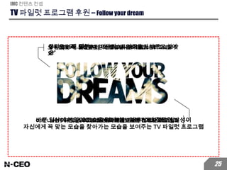TV 파일럿 프로그램 후원 – Follow your dream
IMC 컨텐츠 컨셉
25
당신에게 꼭 맞는 당신의 모습을 입혀드립니다맞지 않는 내 모습을 던져 버리고 나에게 맞는 내 모습을 찾
다
오수진(33세, 삼성전자) “친한 여자 동기를 사랑하고 있어
요”
나는 항상 그녀의 남자친구가 되고 싶었다.이제는 그녀에게 꼭 맞는 남자친구가 되고 싶다
장민우(35세, 팀맥스) “기타리스트의 꿈을 다시 꾸고 싶어
요”
나는 기타리스트가 되어 무대에서 공연하는 것이 꿈이었다이제 나에게 꼭 맞는, 기타리스트의 모습으로 무대에 오르고 싶다바쁜 일상에 본인의 모습을 잃어가는 일반 30대 직장인 남성이
자신에게 꼭 맞는 모습을 찾아가는 모습을 보여주는 TV 파일럿 프로그램
 