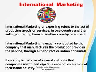 International Marketing
International Marketing or exporting refers to the act of
producing goods or services, in one country and then
selling or trading them in another country or abroad.
International Marketing is usually conducted by the
company that manufactures the product or provides
the service, through either direct or indirect channels.
Exporting is just one of several methods that
companies use to participate in economies outside of
their home country. Ravindra_pujari@yahoo.com
Cell 9303239020
 