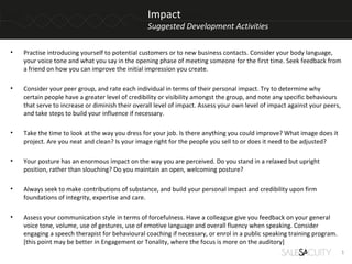 Impact
                                                 Suggested Development Activities

•   Practise introducing yourself to potential customers or to new business contacts. Consider your body language,
    your voice tone and what you say in the opening phase of meeting someone for the first time. Seek feedback from
    a friend on how you can improve the initial impression you create.

•   Consider your peer group, and rate each individual in terms of their personal impact. Try to determine why
    certain people have a greater level of credibility or visibility amongst the group, and note any specific behaviours
    that serve to increase or diminish their overall level of impact. Assess your own level of impact against your peers,
    and take steps to build your influence if necessary.

•   Take the time to look at the way you dress for your job. Is there anything you could improve? What image does it
    project. Are you neat and clean? Is your image right for the people you sell to or does it need to be adjusted?

•   Your posture has an enormous impact on the way you are perceived. Do you stand in a relaxed but upright
    position, rather than slouching? Do you maintain an open, welcoming posture?

•   Always seek to make contributions of substance, and build your personal impact and credibility upon firm
    foundations of integrity, expertise and care.

•   Assess your communication style in terms of forcefulness. Have a colleague give you feedback on your general
    voice tone, volume, use of gestures, use of emotive language and overall fluency when speaking. Consider
    engaging a speech therapist for behavioural coaching if necessary, or enrol in a public speaking training program.
    [this point may be better in Engagement or Tonality, where the focus is more on the auditory]
                                                                                                                            1
 