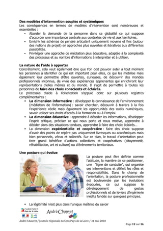 André Chauvet / Journée régionale du Spro Pays de la Loire / 31 mai 2018
Page 12 sur 16
Des modèles d’intervention souples et systémiques
Les conséquences en termes de modèles d'intervention sont nombreuses et
essentielles :
Aborder la demande de la personne dans sa globalité ce qui suppose
d'accorder une importance centrale aux contextes de vie et aux territoires.
Enrichir les schémas de pensée articulant uniquement moyens et fins (autour
des notions de projet) en approches plus ouvertes et itératives aux différentes
possibilités.
Privilégier une approche de médiation plus éducative, adaptée à la complexité
des processus et au nombre d’informations à interpréter et à utiliser.
La nature de l’aide à apporter
Concrètement, cela veut également dire que l’on doit pouvoir aider à tout moment
les personnes à identifier ce qui est important pour elles, ce qui les mobilise mais
également leur permettre d’être ouvertes, curieuses, de découvrir des mondes
professionnels inconnus, de vivre des expériences apprenantes qui enrichiront leur
représentations d’elles mêmes et du monde. Il s’agit de permettre à toutes les
personnes de faire des choix conscients et éclairés.
Le processus d’aide à l’orientation s’appuie donc sur plusieurs registres
complémentaires :
La dimension informative : développer la connaissance de l’environnement
(médiation de l’information) : savoir chercher, découvrir à travers à la fois
l’expérience réelle mais également les opportunités des outils numériques,
savoir utiliser ses droits d’accès à la formation ou à l’emploi
La dimension éducative : apprendre à décoder les informations, développer
l’esprit critique, préciser ce qui nous porte et nous motive, apprendre à
décider dans des situations tendues, apprendre à faire des choix éclairés…
La dimension expérientielle et coopérative : faire des choix suppose
d’avoir des points de repère pas uniquement livresques ou académiques mais
bien personnels, vécus et collectifs. Sur ce plan, le travail d’orientation peut
tirer grand bénéfice d’actions collectives et coopératives (citoyenneté,
réhabilitation, art et culture) ou d’évènements territoriaux.
Une posture qui évolue
La posture peut être définie comme
l'attitude, la manière de se positionner,
une "ligne de conduite", qui organise
ses interventions et définit les rôles et
responsabilités. Dans le champ de
l’orientation, la posture professionnelle
est bouleversée par les évolutions
évoquées, ce qui suppose le
développement de gestes
professionnels et de leviers d’ingénierie
inédits fondés sur quelques principes.
La légitimité n’est plus dans l’unique maîtrise du savoir
 