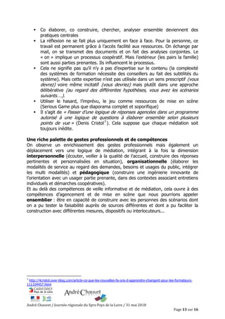 André Chauvet / Journée régionale du Spro Pays de la Loire / 31 mai 2018
Page 13 sur 16
Co élaborer, co construire, chercher, analyser ensemble deviennent des
pratiques centrales
La réflexion ne se fait plus uniquement en face à face. Pour la personne, ce
travail est permanent grâce à l’accès facilité aux ressources. On échange par
mail, on se transmet des documents et on fait des analyses conjointes. Le
« on » implique un processus coopératif. Mais l’extérieur (les pairs la famille)
sont aussi parties prenantes. Ils influencent le processus.
Cela ne signifie pas qu’il n’y a pas d’expertise sur le contenu (la complexité
des systèmes de formation nécessite des conseillers au fait des subtilités du
système). Mais cette expertise n’est pas utilisée dans un sens prescriptif (vous
devrez) voire même incitatif (vous devriez) mais plutôt dans une approche
délibérative (au regard des différentes hypothèses, vous avez les scénarios
suivants….).
Utiliser le hasard, l’imprévu, le jeu comme ressources de mise en scène
(Serious Game plus que diaporama complet et soporifique)
Il s’agit de « Passer d’une logique de réponses agencées dans un programme
autorisé à une logique de questions à élaborer ensemble selon plusieurs
points de vue » (Denis Cristol7
). Cela suppose que chaque médiation soit
toujours inédite.
Une riche palette de gestes professionnels et de compétences
On observe un enrichissement des gestes professionnels mais également un
déplacement vers une logique de médiation, intégrant à la fois la dimension
interpersonnelle (écouter, veiller à la qualité de l’accueil, construire des réponses
pertinentes et personnalisées en situation), organisationnelle (élaborer les
modalités de service au regard des demandes, besoins et usages du public, intégrer
les multi modalités) et pédagogique (construire une ingénierie innovante de
l’orientation avec un usager partie prenante, dans des contextes associant entretiens
individuels et démarches coopératives).
Et au delà des compétences de veille informative et de médiation, cela ouvre à des
compétences d’agencement et de mise en scène que nous pourrions appeler
ensemblier : être en capacité de construire avec les personnes des scénarios dont
on a pu tester la faisabilité auprès de sources différentes et dont a pu faciliter la
construction avec différentes mesures, dispositifs ou interlocuteurs...
7
http://4cristol.over-blog.com/article-ce-que-les-nouvelles-fa-ons-d-apprendre-changent-pour-les-formateurs-
111104457.html
 
