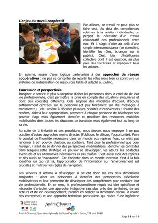 André Chauvet / Journée régionale du Spro Pays de la Loire / 31 mai 2018
Page 14 sur 16
L’enjeu du travail coopératif
Par ailleurs, ce travail ne peut plus se
faire seul. Au delà des compétences
relatives à la relation individuelle, on
perçoit la nécessité d’un travail
collaboratif des professionnels entre
eux. Et il s’agit d’aller au delà d’une
simple interconnaissance (se connaître,
identifier les rôles, échanger sur le
public). C’est bien d’intelligence
collective dont il est question, au plus
près des territoires et impliquant tous
les acteurs.
En somme, passer d'une logique partenariale à des approches de réseau
coopératives : ne pas se contenter de répartir les rôles mais bien co construire un
système de mutualisation de ressources lisible et adapté au public.
Conclusion et perspectives
Imaginer le service le plus susceptible d'aider les personnes dans la conduite de leur
vie professionnelle, c'est permettre la prise en compte des situations singulières et
donc des contextes différents. Cela suppose des modalités d'accueil, d'écoute
suffisamment centrées sur la personne (et pas forcément sur des messages à
transmettre). Cela amène à décliner plusieurs priorités d'interventions : fournir des
repères, aider à leur appropriation, permettre à chaque personne de développer son
pouvoir d'agir mais également identifier et mobiliser des ressources multiples
mobilisables dans toutes les situations de transition mais également tout au long de
sa vie.
Au culte de la linéarité et des procédures, nous devons nous employer à ne pas
occulter d'autres approches moins directes (l'oblique, le détour, l'opportunité). Faire
le constat de l'humilité nécessaire dans un monde aux repères flous, ce n'est pas
renoncer à son pouvoir d'action, au contraire. Tant pour le professionnel que pour
l'usager, il s'agit de se donner des perspectives mobilisatrices, identifier les contextes
dans lesquels cette stratégie va pouvoir se développer, les atouts, les obstacles
éventuels et les alternatives nécessaires en cas d'aléas. C'est aussi avoir des repères
et des outils de "navigation". Car s'orienter dans un monde incertain, c'est à la fois
identifier un cap (et là, l'appropriation de l'information sur l'environnement est
cruciale) et maitriser les règles de navigation.
Les services et actions à développer se situent donc sur ces deux dimensions
conjointes : aider les personnes à identifier des perspectives d’évolution
mobilisatrices et leur permettre de développer des compétences pour conduire leur
vie professionnelle. En ce sens, le professionnalisme requis est bien spécifique et
nécessite d’articuler une approche intégrative (au plus près des territoires, de ses
acteurs et de son développement, prenant en compte la dimension emploi, la réalité
des entreprises) et une approche technique particulière, qui relève d’une ingénierie
 