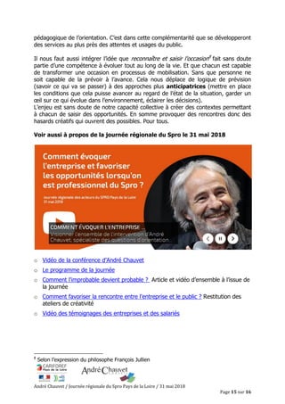André Chauvet / Journée régionale du Spro Pays de la Loire / 31 mai 2018
Page 15 sur 16
pédagogique de l’orientation. C’est dans cette complémentarité que se développeront
des services au plus près des attentes et usages du public.
Il nous faut aussi intégrer l’idée que reconnaître et saisir l’occasion8
fait sans doute
partie d’une compétence à évoluer tout au long de la vie. Et que chacun est capable
de transformer une occasion en processus de mobilisation. Sans que personne ne
soit capable de la prévoir à l’avance. Cela nous déplace de logique de prévision
(savoir ce qui va se passer) à des approches plus anticipatrices (mettre en place
les conditions que cela puisse avancer au regard de l’état de la situation, garder un
œil sur ce qui évolue dans l’environnement, éclairer les décisions).
L’enjeu est sans doute de notre capacité collective à créer des contextes permettant
à chacun de saisir des opportunités. En somme provoquer des rencontres donc des
hasards créatifs qui ouvrent des possibles. Pour tous.
Voir aussi à propos de la journée régionale du Spro le 31 mai 2018
o Vidéo de la conférence d’André Chauvet
o Le programme de la journée
o Comment l'improbable devient probable ? Article et vidéo d’ensemble à l’issue de
la journée
o Comment favoriser la rencontre entre l'entreprise et le public ? Restitution des
ateliers de créativité
o Vidéo des témoignages des entreprises et des salariés
8
Selon l’expression du philosophe François Jullien
 