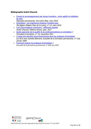 André Chauvet / Journée régionale du Spro Pays de la Loire / 31 mai 2018
Page 16 sur 16
Bibliographie André Chauvet
Conseil et accompagnement par temps incertains : entre agilité et médiation
du sens
Éducation permanente, hors-série Afpa, mars 2018
Orientation : les trajectoires linéaires n’existent plus
Ma Région (Région Pays de la Loire), n° 13, mars 2018
L’art d’accompagner autrement : différents regards
André Chauvet, Editions Kelvoa, sept. 2017
Quelle approche de la qualité et du professionnalisme en orientation ?
Formation & territoire, n° 14, novembre 2011
L’usage des données socio-économiques dans les pratiques d’orientation
(co-écrit avec Sylvette Belmont) Actualité de la formation permanente, n° 218,
janvier 2009
Comment évaluer les pratiques d’orientation ?
Actualité de la formation permanente, n° 208, mai 2007
 
