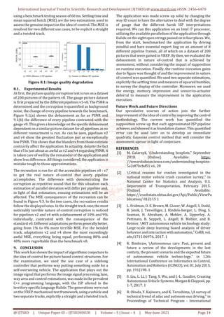 International Journal of Trend in Scientific Research and Development (IJTSRD) @ www.ijtsrd.com eISSN: 2456-6470
@ IJTSRD | Unique Paper ID – IJTSRD40028 | Volume – 5 | Issue – 4 | May-June 2021 Page 14
using a benchmark testing season of 60 ms.Settlingtimeand
mean squared botch (MSE) are the two estimations used to
assess the genuine impact on the idea of-control. The MSE is
resolved for two different use cases, to be explicit a straight
and a twisted track.
Figure 8.1: Image quality degradation
8.1. Experimental Results
At first, the picture quality corruption test isrunona dataset
of 200 pictures of the pattern v0. The gauge picture dataset
is first prepared by the differentpipelinesv1-v6.ThePSNR is
determined and the corruption is quantified as background
noise, the change of every pipeline towards the benchmark.
Figure 9.1(a) shows the debasement as far as PSNR and
9.1(b) the difference of every pipeline contrasted with the
gauge v0. This gives a knowledge on thespecificdebasement
dependent on a similar picture dataset forall pipelines,asno
different reenactment is run. As can be seen, pipelines v2
and v4 show the greatest fluctuation just as exceptionally
low PSNR. This shows that the blunders from thoseestimate
contrarily affect the application. In actuality, despite thefact
that v5 is just about as awful as v2 and v4 regarding PSNR, it
is taken care of well by the remainder of the application and
show less difference. All things considered,theapplicationis
mistake tough to those approximations.
The recreation is run for all the accessible pipelines v0 - v7
to get the real nature of-control that every pipeline
accomplishes. The difference with demonstrating the
corruption as repetitive sound that for this situation each
estimation of parallel deviation will differ per pipeline and,
in light of that estimation, ensuing estimations will be an
affected. The MSE consequences of the recreation can be
found in Figure 9.3. In the two cases, the recreation results
follow the displayed ones. In the straighttrack case,themost
noticeably terrible nature of-control corruption is noticed
for pipelines v2 and v4 with a debasement of 10% and 9%
individually, contrasted with the consequence of the
standard v0. Different adaptations perform generallybetter,
going from 1% to 4% more terrible MSE. For the bended
track, adaptations v2 and v4 show the most exceedingly
awful MSE, everything being equal, performing 80% and
40% more regrettable than the benchmark v0.
9. CONCLUSION
This work has shown the impact of algorithmicconjectureto
the idea of-control for picture based control structures. For
the examination, we used the use case of a sidelong
controller that performs way putting something aside for a
self-overseeing vehicle. The application that plays out the
image signal that performs the imagesignal processing,lane,
way area and control estimations, wasmadeintheprevalent
C++ programming language, with the ISP altered in the
territory specific language Halide. The generationswererun
on the VREP mechanized test framework,usinga vehicleand
two separate tracks, explicitly a straight and a twisted track.
The application was made screw up solid by changing the
way ID count to have the alternative to deal with the degree
of gauge that the different harsh ISP interpretations
required. We ran this application on an Intel i7 processor,
utilizing the available parallelism of the application through
Halide on the eight open strings passedoninfour places.We,
from the start, benchmarked the application by driving
mindful and bare essential expert ling on an amount of 8
different pipeline frames, all of which on a dataset of 200
pictures that were gained in VREP. Bythen, we evaluated the
debasement in nature of-control that is achieved by
assessment, without considering the impact of supposition
on runtime execution. Finally, the runtime execution gains
due to figure was thought of and the improvement in nature
of-control wasquantified. Weusedtwoseparate estimations,
explicitly the settling time and measure of squaredbumbles,
to survey the display of the controller. Moreover, we used
the energy, memory impression and sensor-to-actuator
deferral to measure the improvement in the application
execution.
Future Work and Future Directions
Our speculative courses of action join the further
improvement of the idea of-control byimprovingthecontrol
methodology. The current work has quantified the
supposition screw up that each approximated ISP pipeline
achieves and showed itasfoundationclamor.Thisquantified
error can be used later on to develop an immediate
quadratic Gaussian control method that will consider the
assessment uproar in light of conjecture.
REFERENCES
[1] M. Galarnyk, Understanding boxplots," September
2018. [Online]. Available: https:
//towardsdatascience.com/understanding-boxplots-
5e2df7bcbd51 vii, 28
[2] Critical reasons for crashes investigated in the
national motor vehicle crash causation survey," in
National Center for Statistics and Analysis, U.S.
Department of Transportation, February 2015.
[Online]. Available:
https://crashstats.nhtsa.dot.gov/Api/Public/ViewPu
blication/ 812115 1
[3] L. Fridman, D. E. Brown, M. Glazer, W. Angell, S. Dodd,
B. Jenik, J. Terwilliger, J. Kindels-berger, L. Ding, S.
Seaman, H. Abraham, A. Mehler, A. Sipperley, A.
Pettinato, B. Seppelt, L. Angell, B. Mehler, and B.
Reimer, MIT autonomous vehicle technology study:
Large-scale deep learning based analysis of driver
behavior and interaction withautomation,"CoRR,vol.
abs/1711.06976, 2017. 1
[4] K. Bimbraw, Autonomous cars: Past, present and
future a review of the developments in the last
century, the present scenario and the expectedfuture
of autonomous vehicle techno-logy," in 12th
International Conference on Informatics in Control,
Automation and Robotics (ICINCO),vol.01,July2015,
pp. 191{198. 1
[5] S. Liu, L. Li, J. Tang, S. Wu, and J.-L. Gaudiot, Creating
Autonomous Vehicle Systems.Morgan&Claypool,pp.
1-7, 2017. 1
[6] R. Okuda, Y. Kajiwara, and K. Terashima, A survey of
technical trend of adas and autonom-ous driving," in
Proceedings of Technical Program - International
 