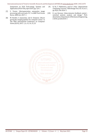 International Journal of Trend in Scientific Research and Development (IJTSRD) @ www.ijtsrd.com eISSN: 2456-6470
@ IJTSRD | Unique Paper ID – IJTSRD40028 | Volume – 5 | Issue – 4 | May-June 2021 Page 15
Symposium on VLSI Tech-nology, Systems and
Application (VLSI-TSA), April 2014, pp. 1{4. 1
[7] C. Turner, Next-generation automotive image
processing with arm mali-c71," in ARM Tech Forum
Korea. ARM Ltd., 2017. 1
[8] M. Buckler, S. Jayasuriya, and A. Sampson, Recon
guring the imaging pipeline for computer vision," in
The IEEE International Conference on Computer
Vision (ICCV), 2017. 1, 6, 13, 14, 15, 23
[9] Q. Xu, T. Mytkowicz, and N. S. Kim, Approximate
computing: A survey," IEEE Design Test, vol. 33, no.1,
pp. 8{22, Feb 2016. 1
[10] E. van Horssen, Data-intensive feedback control :
switched systems analysis and design," Ph.D.
dissertation, Department of Mechanical Engineering,
2 2018, proefschrift. 5
 