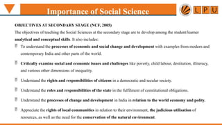 Importance of Social Science
OBJECTIVES AT SECONDARY STAGE (NCF, 2005)
The objectives of teaching the Social Sciences at the secondary stage are to develop among the student/learner
analytical and conceptual skills. It also includes:
 To understand the processes of economic and social change and development with examples from modern and
contemporary India and other parts of the world.
 Critically examine social and economic issues and challenges like poverty, child labour, destitution, illiteracy,
and various other dimensions of inequality.
 Understand the rights and responsibilities of citizens in a democratic and secular society.
 Understand the roles and responsibilities of the state in the fulfilment of constitutional obligations.
 Understand the processes of change and development in India in relation to the world economy and polity.
 Appreciate the rights of local communities in relation to their environment, the judicious utilisation of
resources, as well as the need for the conservation of the natural environment.
 