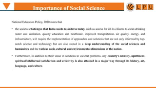 National Education Policy, 2020 states that
• the societal challenges that India needs to address today, such as access for all its citizens to clean drinking
water and sanitation, quality education and healthcare, improved transportation, air quality, energy, and
infrastructure, will require the implementation of approaches and solutions that are not only informed by top-
notch science and technology but are also rooted in a deep understanding of the social sciences and
humanities and the various socio-cultural and environmental dimensions of the nation.
• Furthermore, in addition to their value in solutions to societal problems, any country's identity, upliftment,
spiritual/intellectual satisfaction and creativity is also attained in a major way through its history, art,
language, and culture.
Importance of Social Science
 