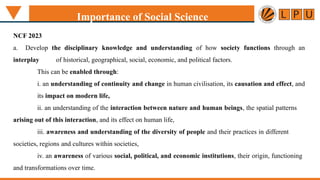 Importance of Social Science
NCF 2023
a. Develop the disciplinary knowledge and understanding of how society functions through an
interplay of historical, geographical, social, economic, and political factors.
This can be enabled through:
i. an understanding of continuity and change in human civilisation, its causation and effect, and
its impact on modern life,
ii. an understanding of the interaction between nature and human beings, the spatial patterns
arising out of this interaction, and its effect on human life,
iii. awareness and understanding of the diversity of people and their practices in different
societies, regions and cultures within societies,
iv. an awareness of various social, political, and economic institutions, their origin, functioning
and transformations over time.
 