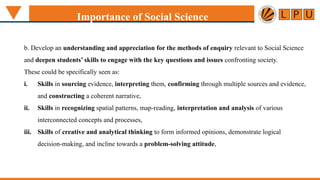 b. Develop an understanding and appreciation for the methods of enquiry relevant to Social Science
and deepen students’ skills to engage with the key questions and issues confronting society.
These could be specifically seen as:
i. Skills in sourcing evidence, interpreting them, confirming through multiple sources and evidence,
and constructing a coherent narrative,
ii. Skills in recognizing spatial patterns, map-reading, interpretation and analysis of various
interconnected concepts and processes,
iii. Skills of creative and analytical thinking to form informed opinions, demonstrate logical
decision-making, and incline towards a problem-solving attitude,
Importance of Social Science
 