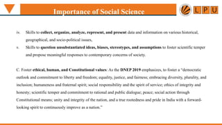 iv. Skills to collect, organize, analyze, represent, and present data and information on various historical,
geographical, and socio-political issues,
v. Skills to question unsubstantiated ideas, biases, stereotypes, and assumptions to foster scientific temper
and propose meaningful responses to contemporary concerns of society.
C. Foster ethical, human, and Constitutional values: As the DNEP 2019 emphasizes, to foster a “democratic
outlook and commitment to liberty and freedom; equality, justice, and fairness; embracing diversity, plurality, and
inclusion; humaneness and fraternal spirit; social responsibility and the spirit of service; ethics of integrity and
honesty; scientific temper and commitment to rational and public dialogue; peace; social action through
Constitutional means; unity and integrity of the nation, and a true rootedness and pride in India with a forward-
looking spirit to continuously improve as a nation.”
Importance of Social Science
 