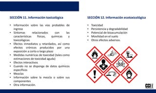 SECCIÓN 12. Información ecotoxicológica
• Toxicidad
• Persistencia y degradabilidad
• Potencial de bioacumulación
• Movilidad en el suelo
• Otros efectos adversos.
SECCIÓN 11. Información toxicológica
• Información sobre las vías probables de
ingreso
• Síntomas relacionados con las
características físicas, químicas y
toxicológicas
• Efectos inmediatos y retardados, así como
efectos crónicos producidos por una
exposición a corto o largo plazo
• Medidas numéricas de toxicidad (tales como
estimaciones de toxicidad aguda)
• Efectos interactivos
• Cuando no se disponga de datos químicos
específicos
• Mezclas
• Información sobre la mezcla o sobre sus
componentes
• Otra información.
 