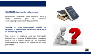 SECCIÓN 15. Información reglamentaria
Disposiciones específicas sobre seguridad, salud y
medio ambiente para las sustancias
químicas peligrosas o mezcla de que se trate.
SECCIÓN 16. Otras informaciones incluidas las
relativas a la preparación y actualización de las hojas
de datos de seguridad
Esta sección es empleada para dar información
adicional que el autor de la HDS considera importante
para el uso y manejo seguro de los materiales.
Normalmente se presentan las fuentes de los datos
presentados.
 