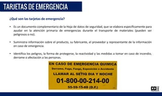 ¿Qué son las tarjetas de emergencia?
• Es un documento complementario de la Hoja de datos de seguridad, que se elabora específicamente para
ayudar en la atención primaria de emergencias durante el transporte de materiales (pueden ser
peligrosos o no).
• Suministra información sobre el producto, su fabricante, el proveedor y representante de la información
en caso de emergencia.
• Identifica los peligros, la forma de protegerse, la reactividad y las medidas a tomar en caso de incendio,
derrame o afectación a las personas.
 