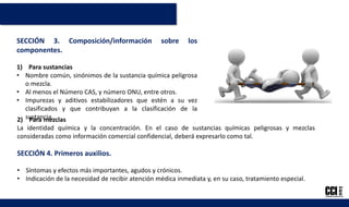 SECCIÓN 3. Composición/información sobre los
componentes.
1) Para sustancias
• Nombre común, sinónimos de la sustancia química peligrosa
o mezcla.
• Al menos el Número CAS, y número ONU, entre otros.
• Impurezas y aditivos estabilizadores que estén a su vez
clasificados y que contribuyan a la clasificación de la
sustancia.2) Para mezclas
La identidad química y la concentración. En el caso de sustancias químicas peligrosas y mezclas
consideradas como información comercial confidencial, deberá expresarlo como tal.
SECCIÓN 4. Primeros auxilios.
• Síntomas y efectos más importantes, agudos y crónicos.
• Indicación de la necesidad de recibir atención médica inmediata y, en su caso, tratamiento especial.
 