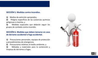 SECCIÓN 5. Medidas contra incendios.
1) Medios de extinción apropiados;
2) Peligros específicos de las sustancias químicas
peligrosas o mezclas, y
3) Medidas especiales que deberán seguir los
grupos de combate contra incendio.
SECCIÓN 6. Medidas que deben tomarse en caso
de derrame accidental o fuga accidental.
1) Precauciones personales, equipos de protección
y procedimientos de emergencia;
2) Precauciones relativas al medio ambiente, y
3) Métodos y materiales para la contención y
limpieza de derrames o fugas.
 