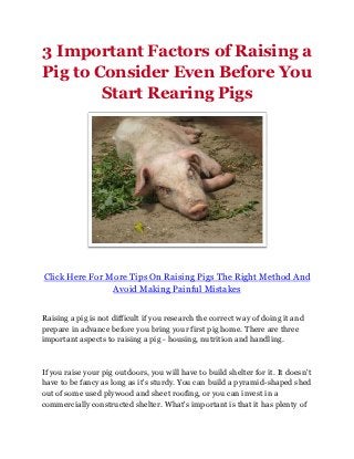 3 Important Factors of Raising a
Pig to Consider Even Before You
        Start Rearing Pigs




Click Here For More Tips On Raising Pigs The Right Method And
                Avoid Making Painful Mistakes


Raising a pig is not difficult if you research the correct way of doing it and
prepare in advance before you bring your first pig home. There are three
important aspects to raising a pig - housing, nutrition and handling.



If you raise your pig outdoors, you will have to build shelter for it. It doesn't
have to be fancy as long as it's sturdy. You can build a pyramid-shaped shed
out of some used plywood and sheet roofing, or you can invest in a
commercially constructed shelter. What's important is that it has plenty of
 
