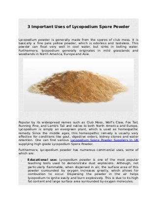 3 Important Uses of Lycopodium Spore Powder
Lycopodium powder is generally made from the spores of club moss. It is
basically a fine pale yellow powder, which is odorless and tasteless. This
powder can float very well in cool water, but sinks in boiling water.
Furthermore, lycopodium generally originates in mild grasslands and
woodlands in North America, Europe and Asia.
Popular by its widespread names such as Club Moss, Wolf's Claw, Fox Tail,
Running Pine, and Lamb's Tail and native to both North America and Europe,
Lycopodium is simply an evergreen plant, which is used as homeopathic
remedy. Since the middle ages, this homeopathic remedy is usually very
effective for conditions like gout, digestive orders, kidney stones and water
retention. One can find various Lycopodium Spore Powder Suppliers In UK
supplying high grade Lycopodium Spore Powder.
Furthermore, Lycopodium powder has numerous commercial uses, some of
which are:
 Educational use: Lycopodium powder is one of the most popular
teaching tools used to demonstrate dust explosions. Although, not
particularly flammable, when dispersed in air, the surface area of this
powder surrounded by oxygen increases greatly, which allows for
combustion to occur. Dispersing the powder in the air helps
lycopodium to ignite easily and burn explosively. This is due to its high
fat content and large surface area surrounded by oxygen molecules.
 