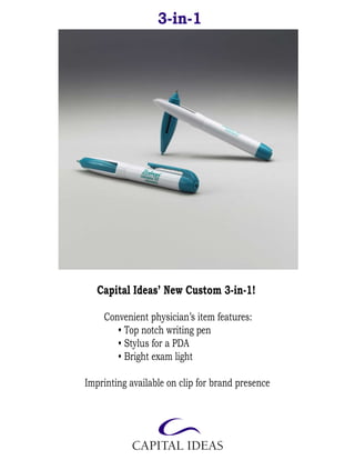 3-in-1




   Capital Ideas’ New Custom 3-in-1!

    Convenient physician’s item features:
       • Top notch writing pen
       • Stylus for a PDA
       • Bright exam light

Imprinting available on clip for brand presence
 