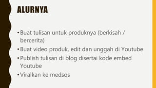 ALURNYA
•Buat tulisan untuk produknya (berkisah /
bercerita)
•Buat video produk, edit dan unggah di Youtube
•Publish tulisan di blog disertai kode embed
Youtube
•Viralkan ke medsos
 