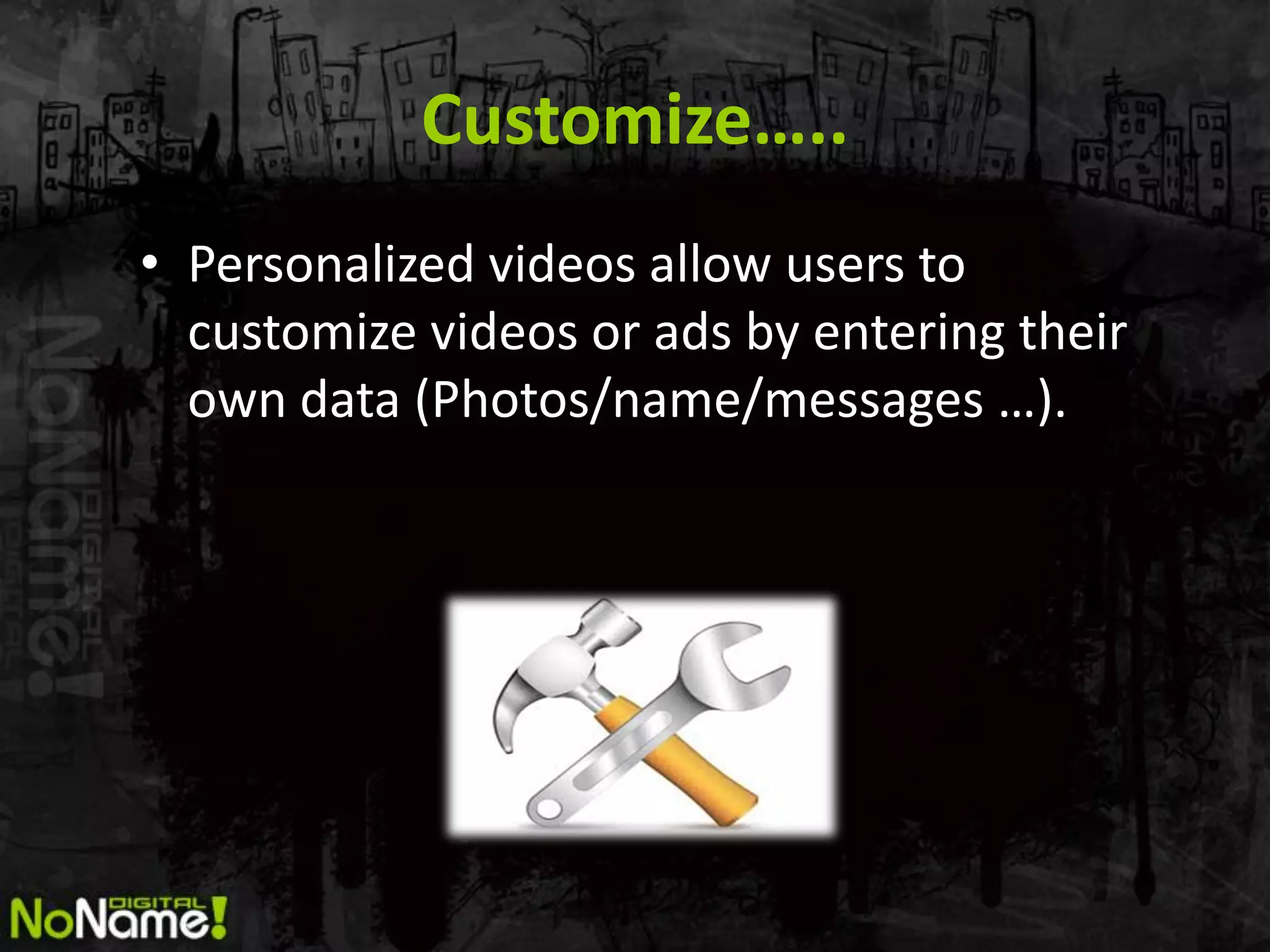 Customize…..
• Personalized videos allow users to
  customize videos or ads by entering their
  own data (Photos/name/messages …).
 
