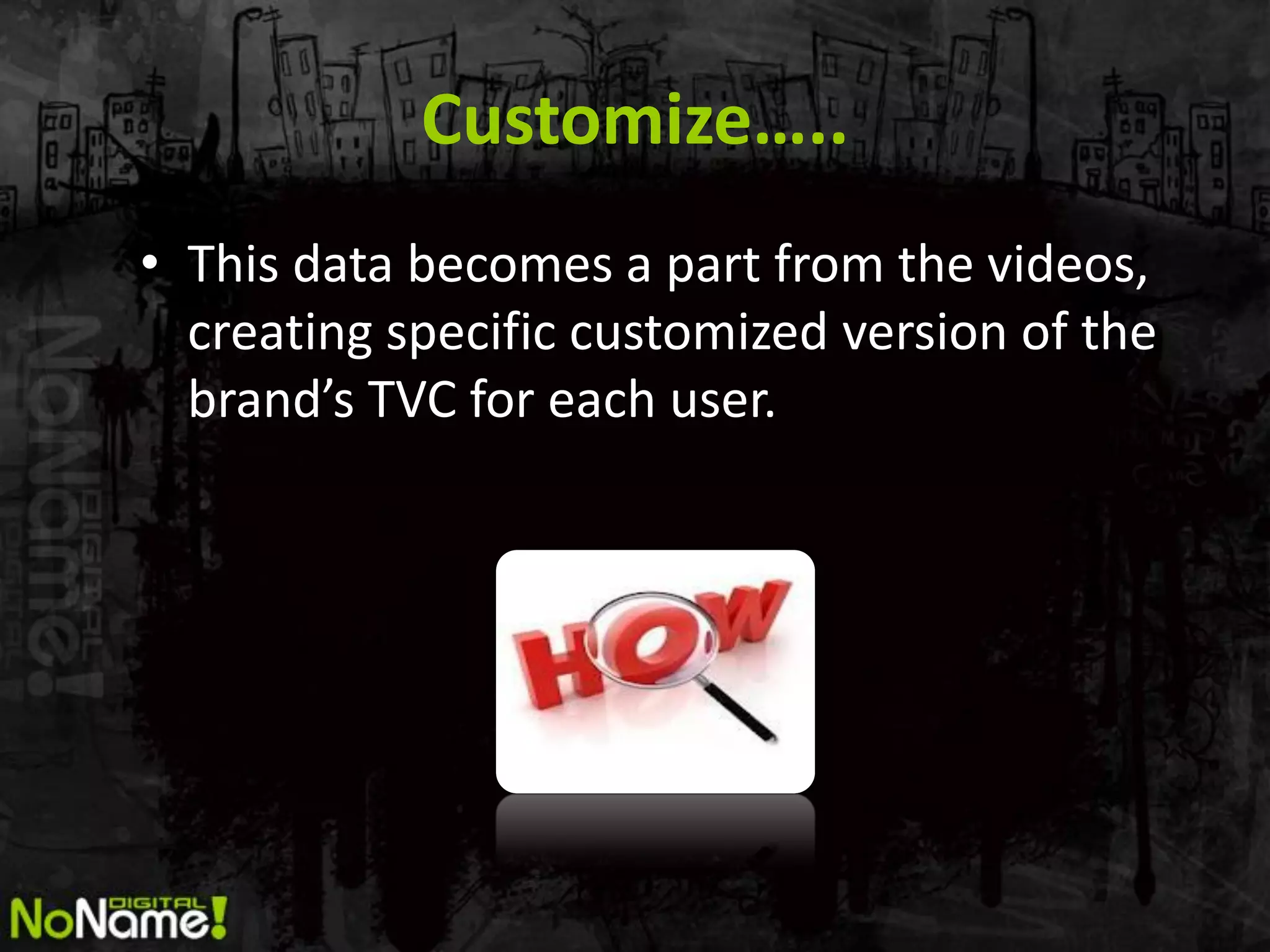 Customize…..
• This data becomes a part from the videos,
  creating specific customized version of the
  brand’s TVC for each user.
 