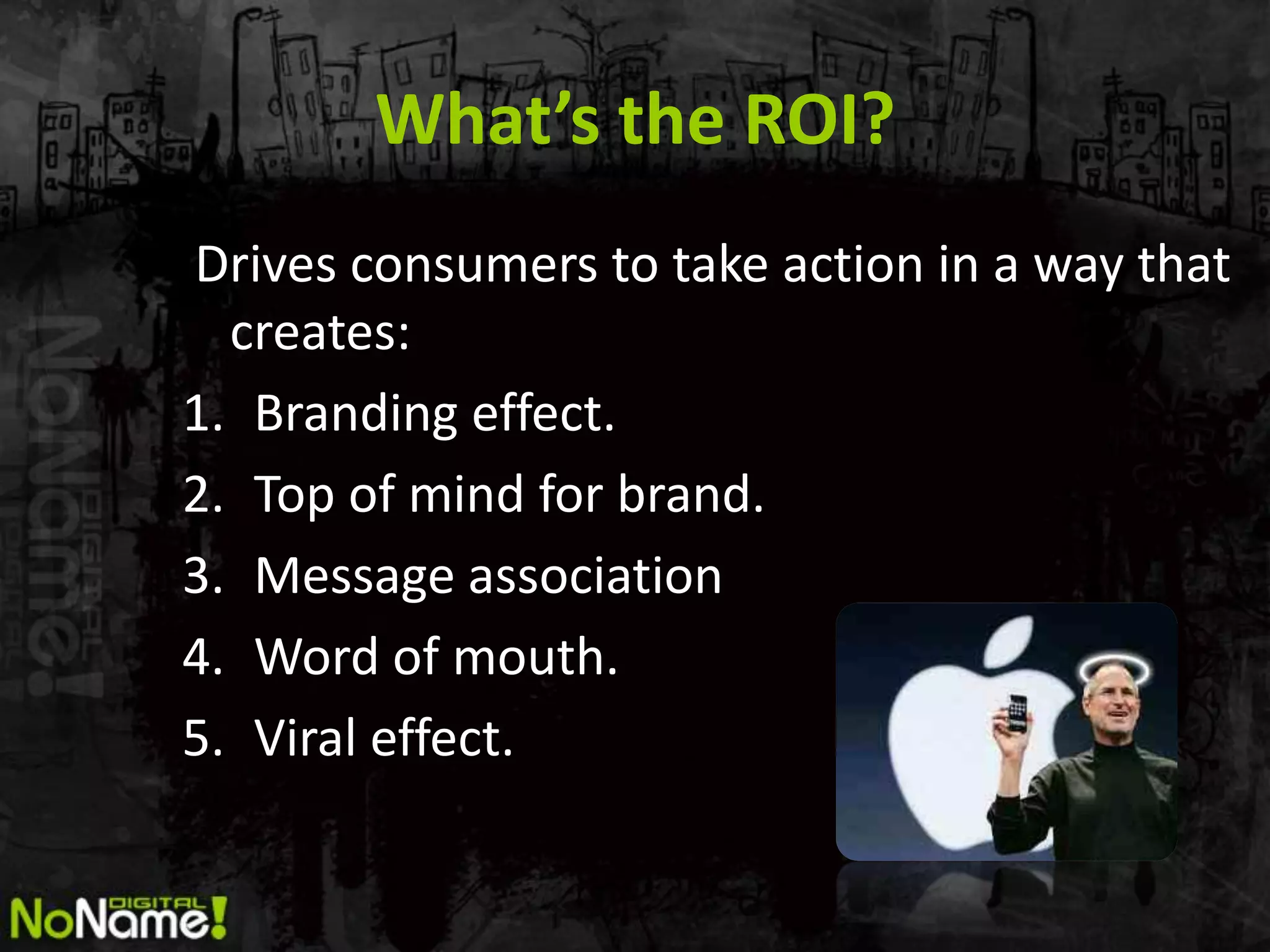 What’s the ROI?
Drives consumers to take action in a way that
  creates:
1. Branding effect.
2. Top of mind for brand.
3. Message association
4. Word of mouth.
5. Viral effect.
 