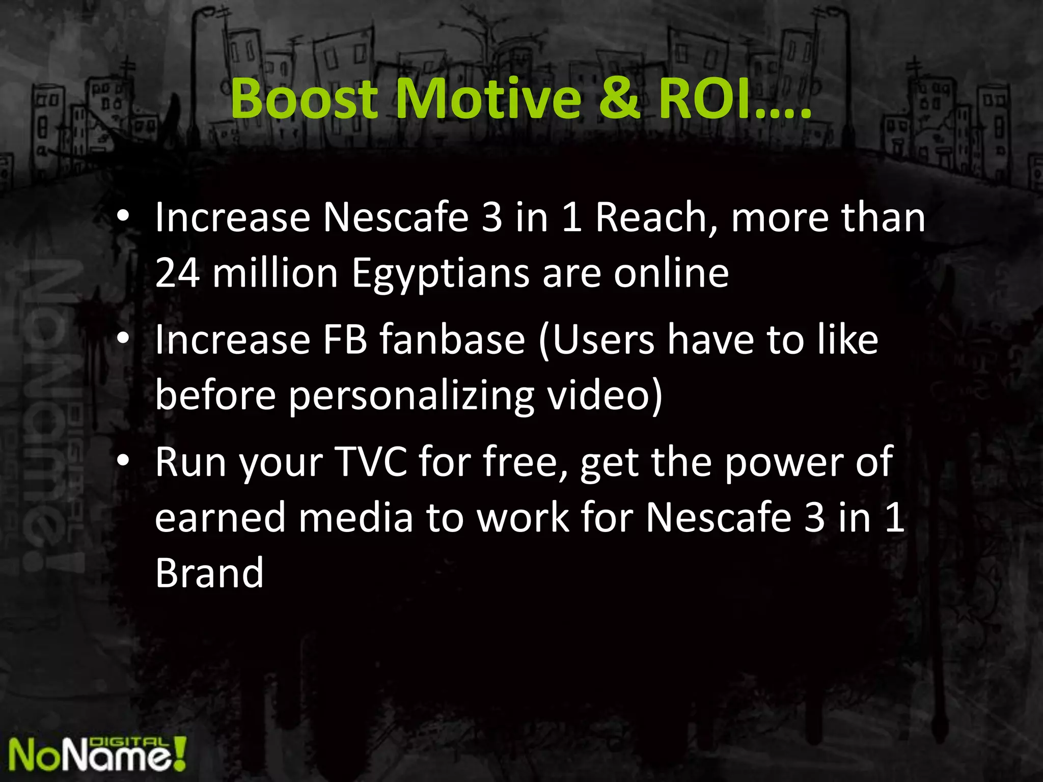Boost Motive & ROI….
• Increase Nescafe 3 in 1 Reach, more than
  24 million Egyptians are online
• Increase FB fanbase (Users have to like
  before personalizing video)
• Run your TVC for free, get the power of
  earned media to work for Nescafe 3 in 1
  Brand
 