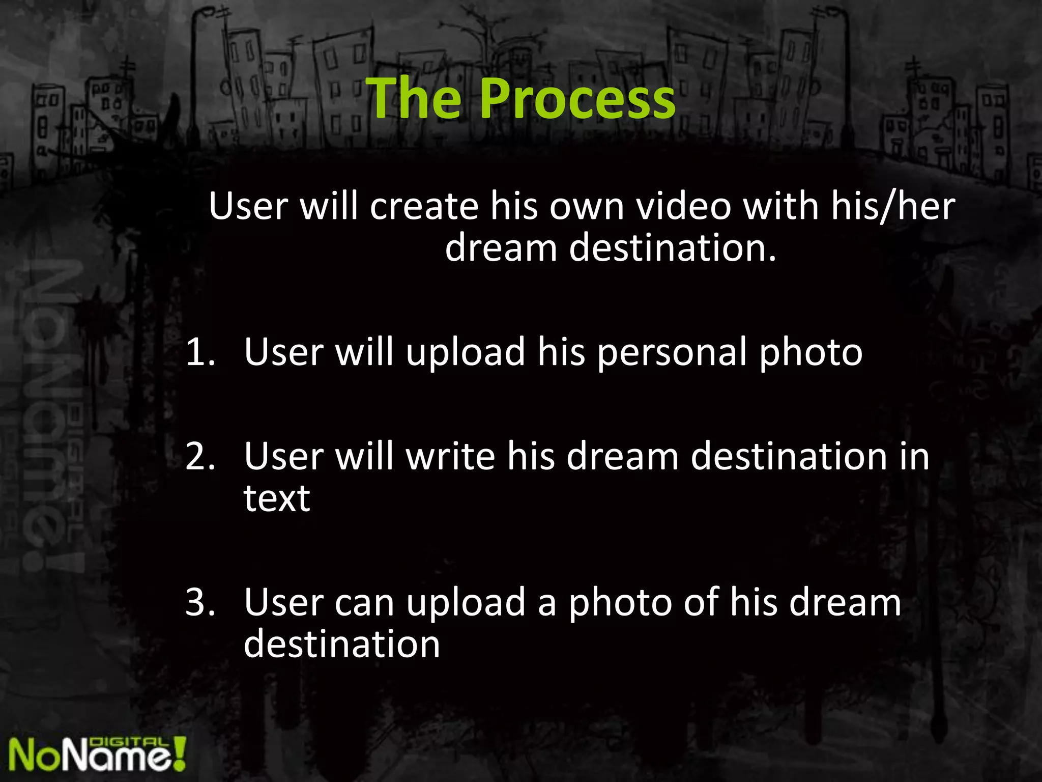 The Process
 User will create his own video with his/her
               dream destination.

1. User will upload his personal photo

2. User will write his dream destination in
   text

3. User can upload a photo of his dream
   destination
 