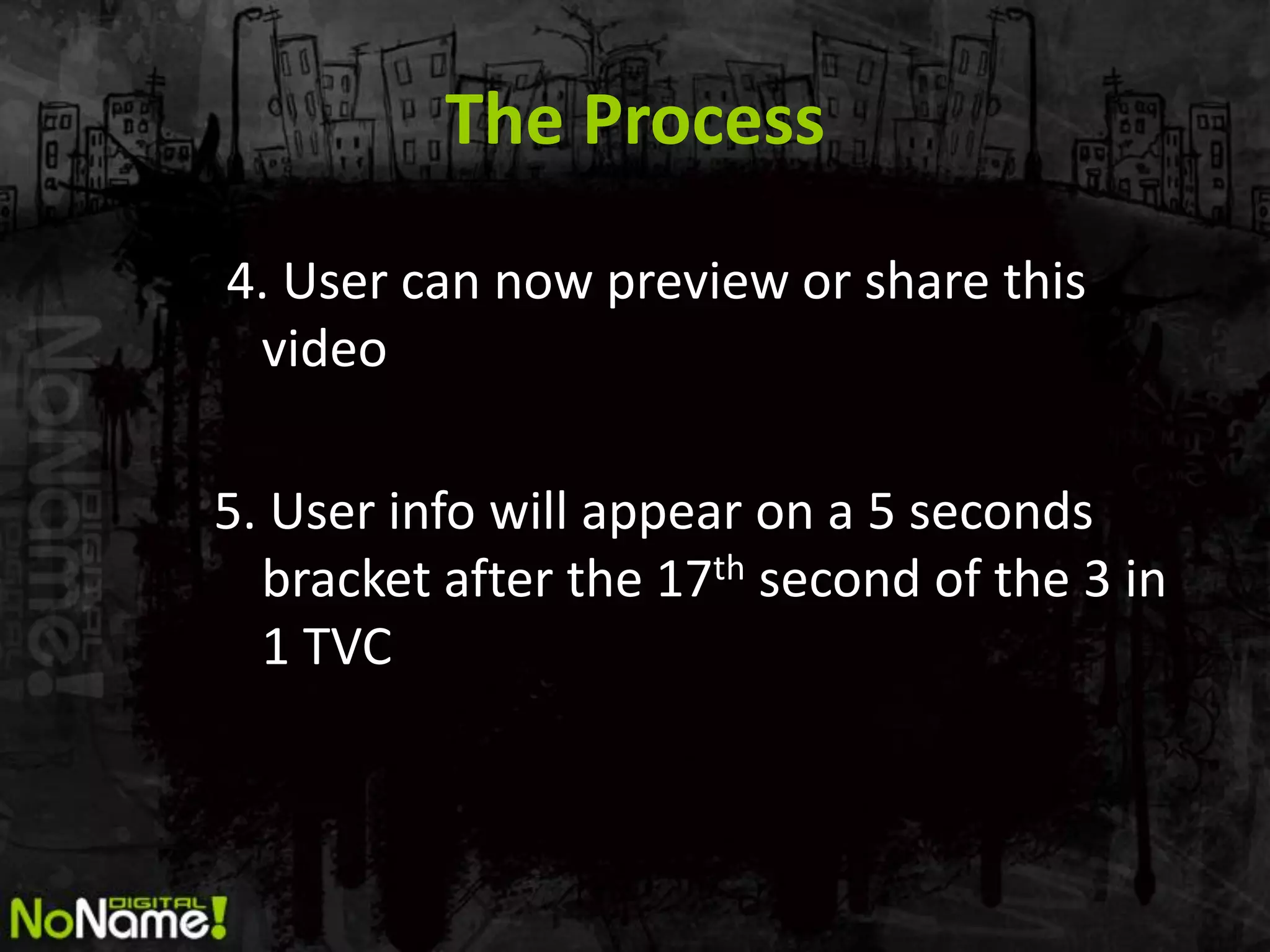 The Process
4. User can now preview or share this
 video

5. User info will appear on a 5 seconds
  bracket after the 17th second of the 3 in
  1 TVC
 
