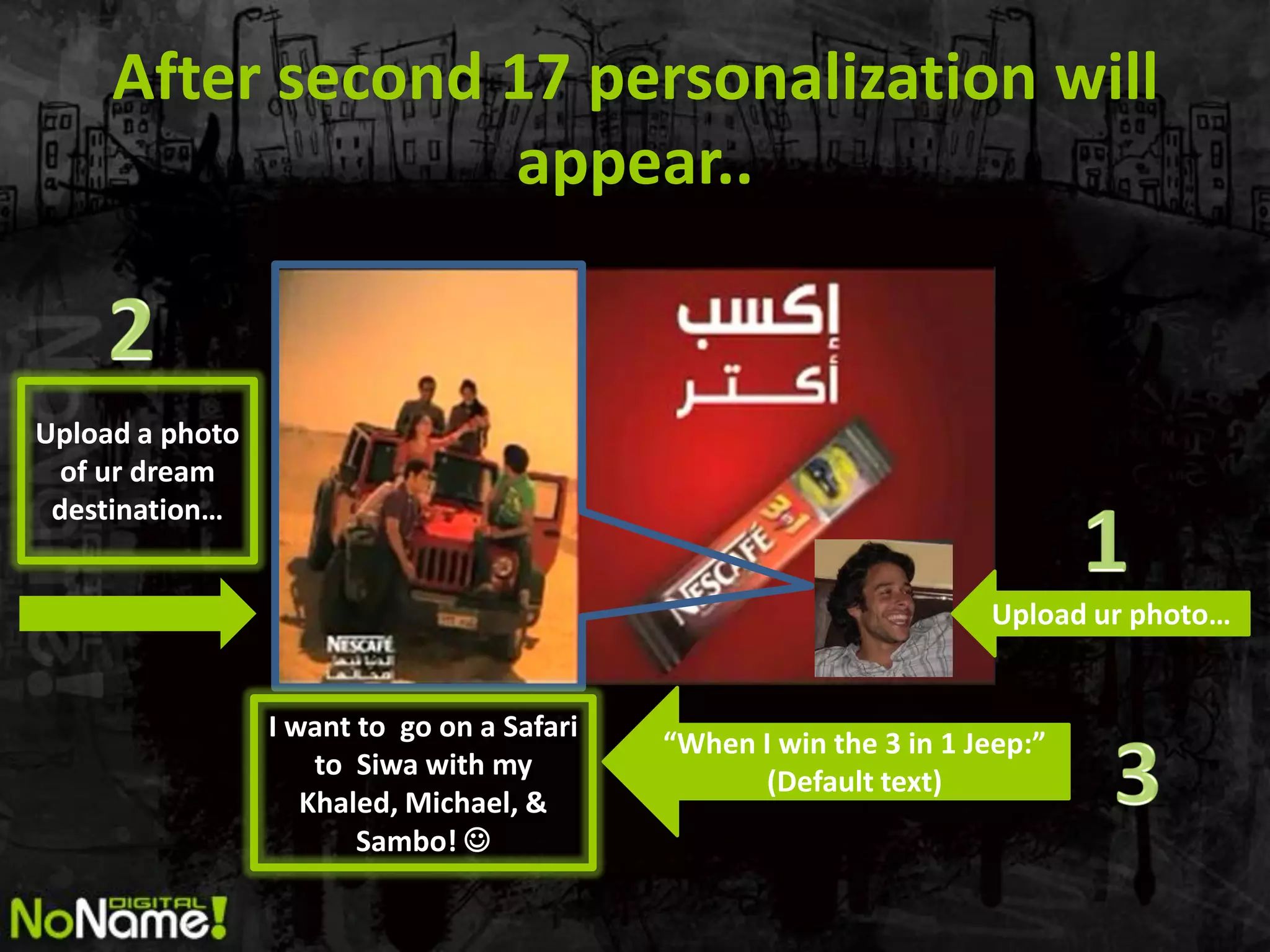 After second 17 personalization will
                  appear..


Upload a photo
 of ur dream
 destination…


                                                                    Upload ur photo…


                 I want to go on a Safari
                                            “When I win the 3 in 1 Jeep:”
                     to Siwa with my
                                                  (Default text)
                    Khaled, Michael, &
                        Sambo! 
 