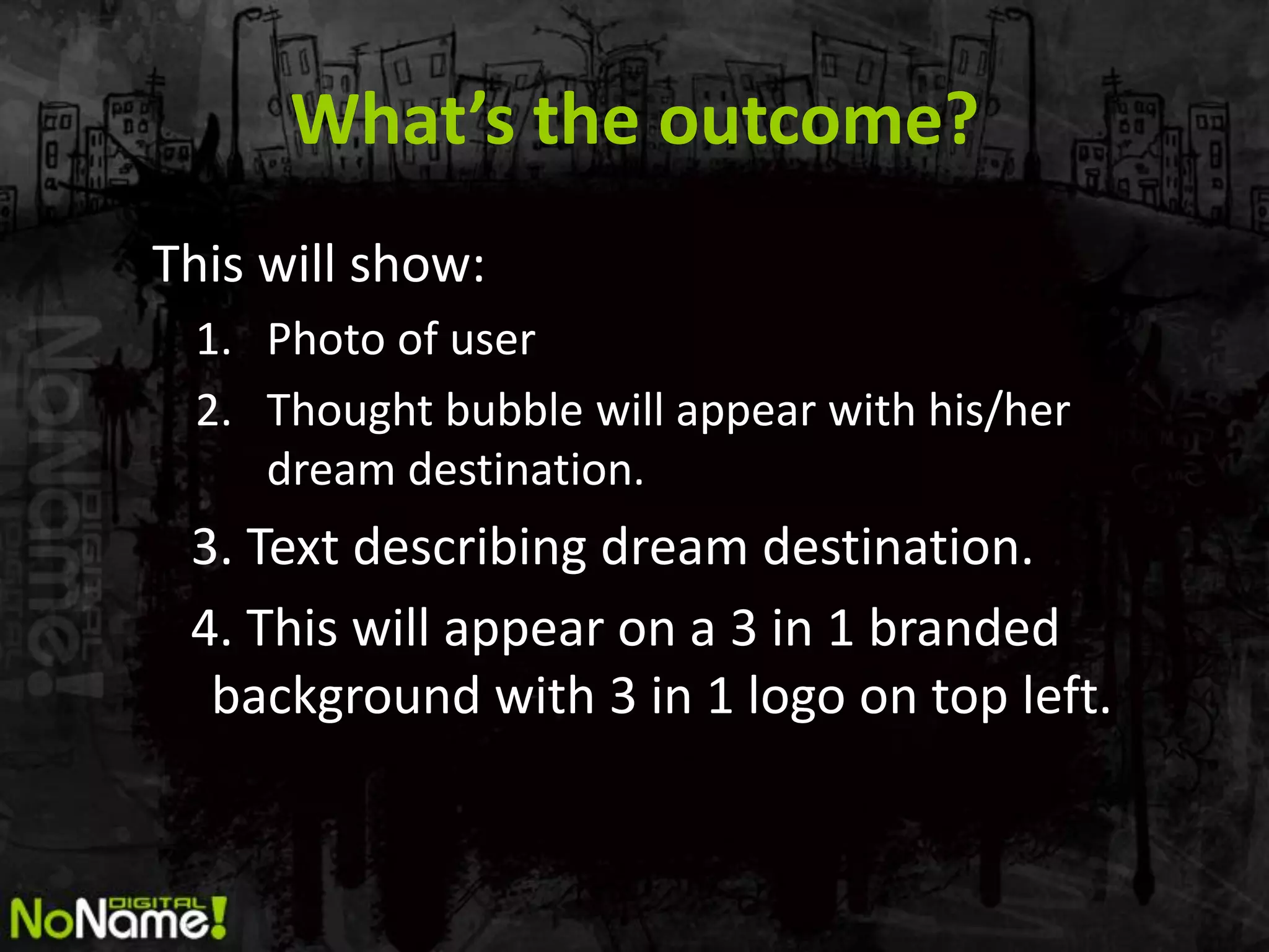 What’s the outcome?
This will show:
 1. Photo of user
 2. Thought bubble will appear with his/her
    dream destination.
 3. Text describing dream destination.
 4. This will appear on a 3 in 1 branded
  background with 3 in 1 logo on top left.
 