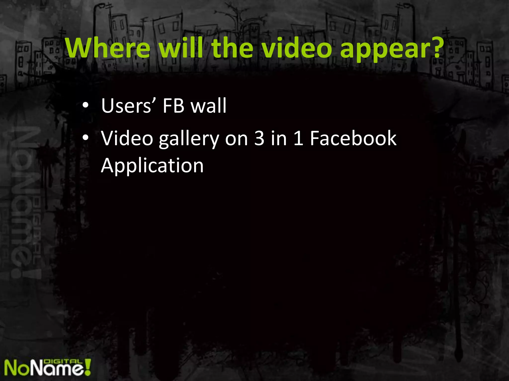 Where will the video appear?
 • Users’ FB wall
 • Video gallery on 3 in 1 Facebook
   Application
 