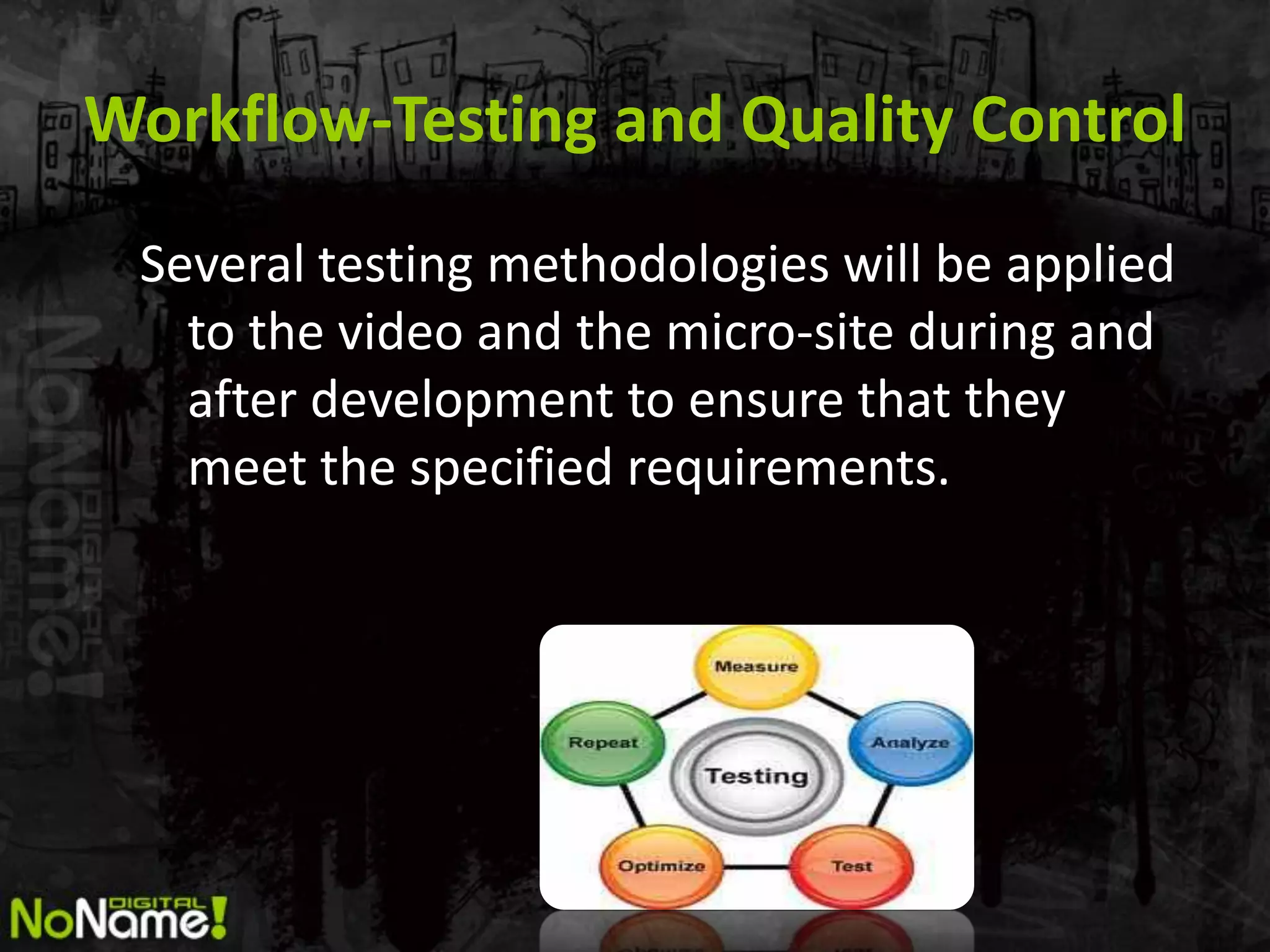 Workflow-Testing and Quality Control
 Several testing methodologies will be applied
   to the video and the micro-site during and
   after development to ensure that they
   meet the specified requirements.
 