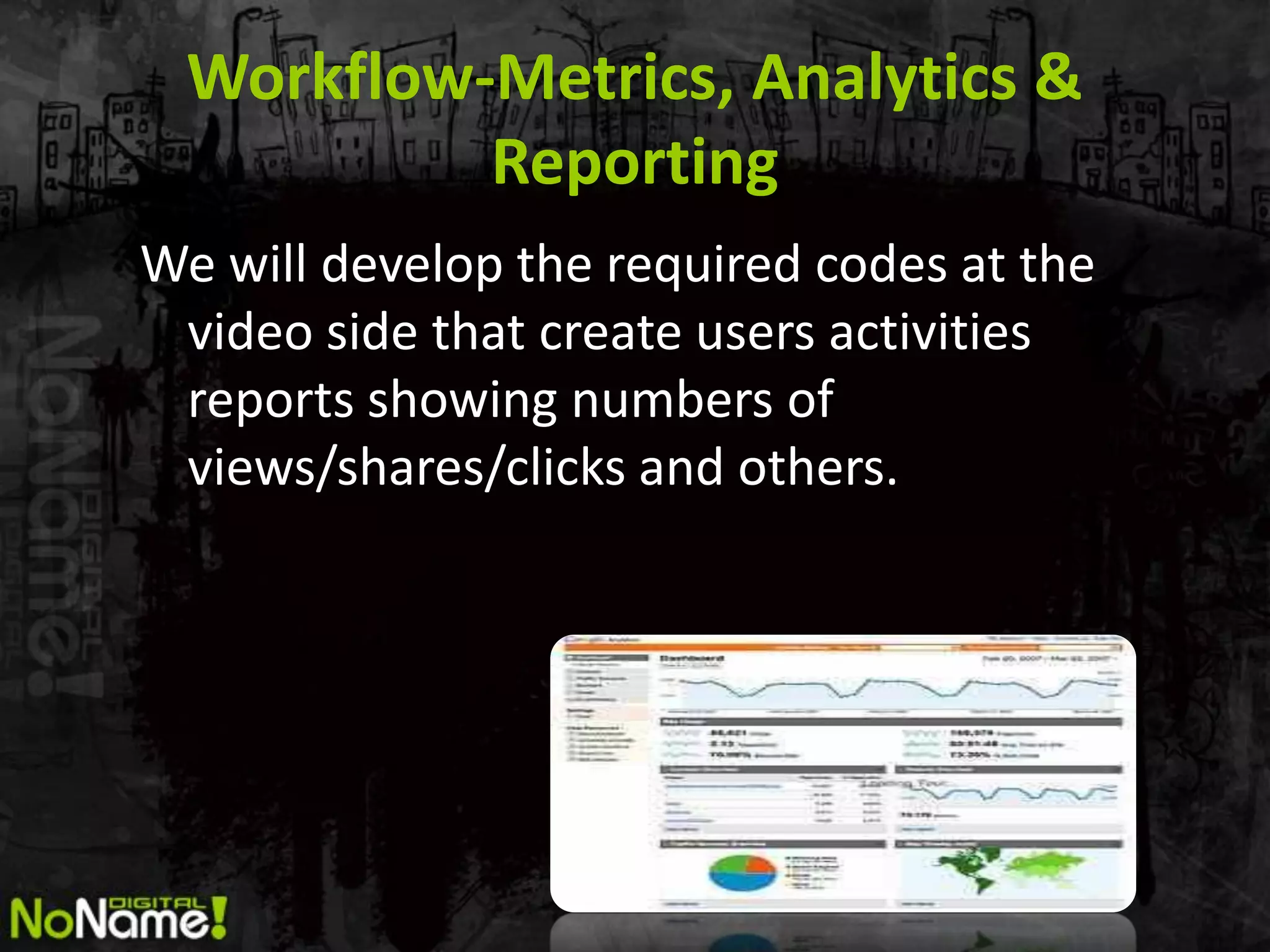 Workflow-Metrics, Analytics &
           Reporting
We will develop the required codes at the
 video side that create users activities
 reports showing numbers of
 views/shares/clicks and others.
 
