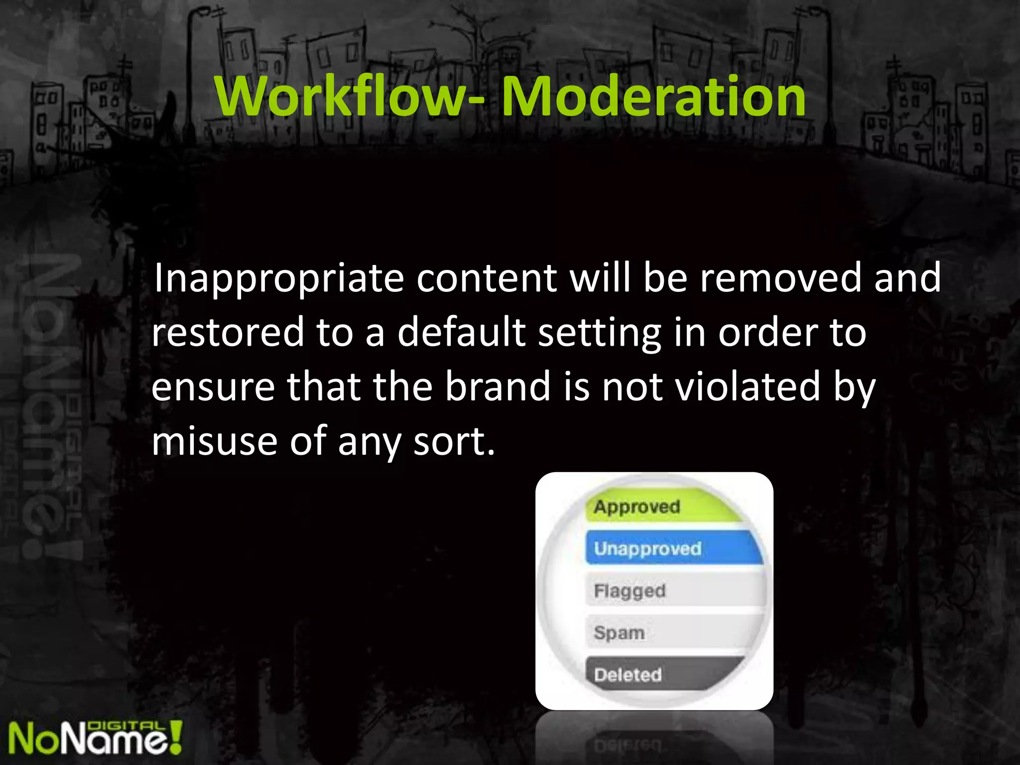 Workflow- Moderation

Inappropriate content will be removed and
restored to a default setting in order to
ensure that the brand is not violated by
misuse of any sort.
 