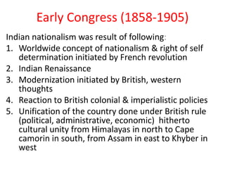 Early Congress (1858-1905)
Indian nationalism was result of following:
1. Worldwide concept of nationalism & right of self
   determination initiated by French revolution
2. Indian Renaissance
3. Modernization initiated by British, western
   thoughts
4. Reaction to British colonial & imperialistic policies
5. Unification of the country done under British rule
   (political, administrative, economic) hitherto
   cultural unity from Himalayas in north to Cape
   camorin in south, from Assam in east to Khyber in
   west
 