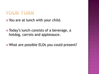 Your TurnYou are at lunch with your child.Today’s lunch consists of a beverage, a hotdog, carrots and applesauce.What are possible ELOs you could present?