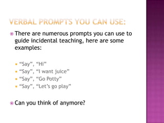 Verbal prompts you can use:There are numerous prompts you can use to guide incidental teaching, here are some examples:“Say”, “Hi”“Say”, “I want juice”“Say”, “Go Potty”“Say”, “Let’s go play”Can you think of anymore?