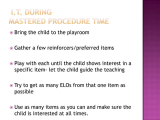 I.T. duringmastered Procedure timeBring the child to the playroomGather a few reinforcers/preferred itemsPlay with each until the child shows interest in a specific item- let the child guide the teachingTry to get as many ELOs from that one item as possibleUse as many items as you can and make sure the child is interested at all times.