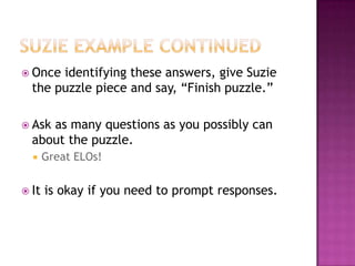 Suzie Example continuedOnce identifying these answers, give Suzie the puzzle piece and say, “Finish puzzle.”Ask as many questions as you possibly can about the puzzle.Great ELOs!It is okay if you need to prompt responses.