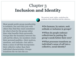Chapter 3
Inclusion and Identity
Most people prefer group membership
to isolation, but once they join with
others they find they must sometimes
do what is best for the group rather
than what benefits them personally.
Groups blur the boundary between the
self and the others, for members retain
their personal qualities—their motives,
emotions, and outlooks—but add to
them a sense of self that incorporates
their collective rather than their
individual characteristics. Groups
transform the me into the we.
Do humans, by nature, seek
solitude or inclusion in groups?
When do people embrace
collectivism by putting the
group’s needs before their own?
What processes transform an
individual’s sense of self into a
collective, social identity?
The ancient taoist taijitu symbolizes the
synthesis of the individual and the collective.
 