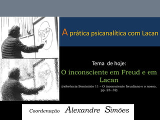 A prática psicanalítica com Lacan 
Coordenação Alexandre Simões 
Tema de hoje: 
O inconsciente em Freud e em Lacan 
(referência Seminário 11 – O inconsciente freudiano e o nosso, pp. 23- 32)  