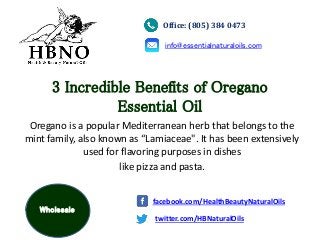 3 Incredible Benefits of Oregano
Essential Oil
Oregano is a popular Mediterranean herb that belongs to the
mint family, also known as “Lamiaceae". It has been extensively
used for flavoring purposes in dishes
like pizza and pasta.
Office: (805) 384 0473
info@essentialnaturaloils.com
twitter.com/HBNaturalOils
facebook.com/HealthBeautyNaturalOils
Wholesale
 