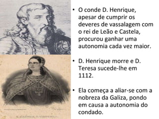 O conde D. Henrique, apesar de cumprir os deveres de vassalagem com o rei de Leão e Castela, procurou ganhar uma autonomia cada vez maior. D. Henrique morre e D. Teresa sucede-lhe em 1112. Ela começa a aliar-se com a nobreza da Galiza, pondo em causa a autonomia do condado.  