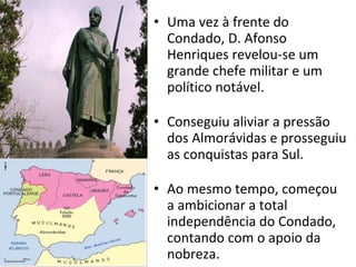 Uma vez à frente do Condado, D. Afonso Henriques revelou-se um grande chefe militar e um político notável. Conseguiu aliviar a pressão dos Almorávidas e prosseguiu as conquistas para Sul. Ao mesmo tempo, começou a ambicionar a total independência do Condado, contando com o apoio da nobreza.  