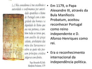 Em 1179, o Papa Alexandre III, através da Bula Manifestis Probatum, aceitou reconhecer Portugal como reino independente e D. Afonso Henriques como rei. Era o reconhecimento internacional da independência politica. 